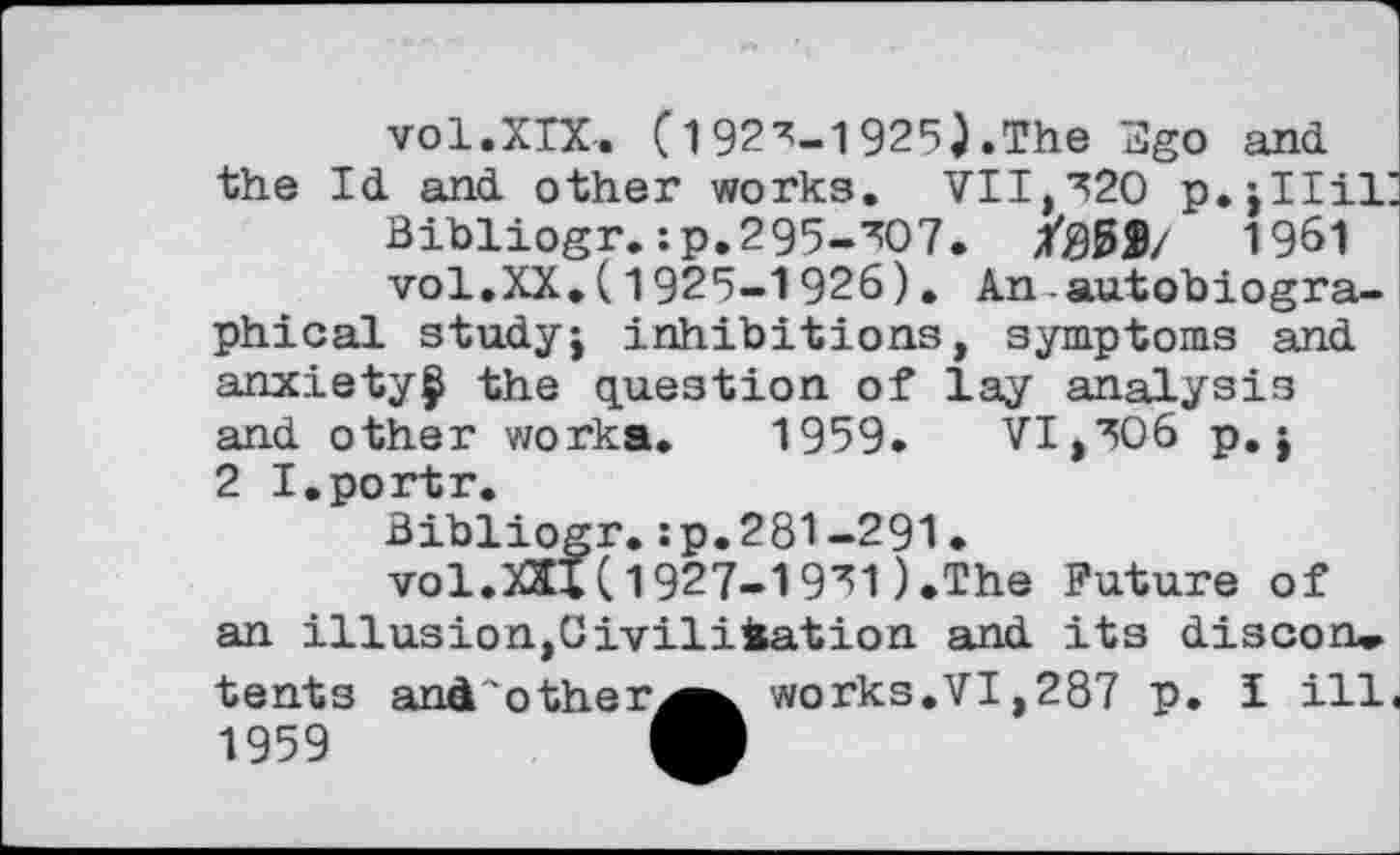 ﻿vol.XIX, [192^-1925).The 3go and the Id and other works. VII,320 p.jllii:
Bibliogr.:p.295-307. /00$/ 1961 vol.XX.(1925-1926). An.autobiographical studyj inhibitions, symptoms and anxiety^ the question of lay analysis and other works. 1959. VI,306 p.j 2 I.portr.
Bibliogr.:p.281-291.
vol.XXlX 1927-1931).The Future of an illusion,Civilisation and its discon» tents and'other^^ works.VI,287 p. I ill. 1959	M